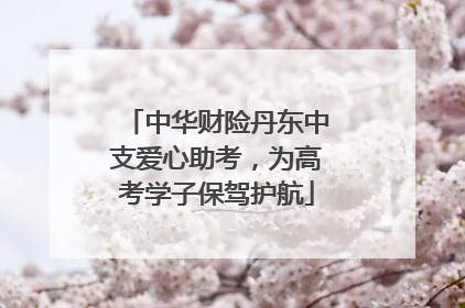 中华财险丹东中支爱心助考，为高考学子保驾护航