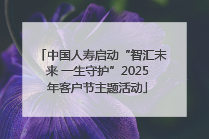 中国人寿启动“智汇未来 一生守护”2025年客户节主题活动