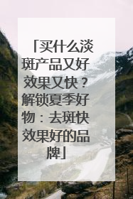 买什么淡斑产品又好效果又快？解锁夏季好物：去斑快效果好的品牌