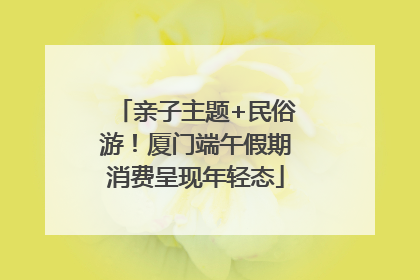 亲子主题+民俗游！厦门端午假期消费呈现年轻态