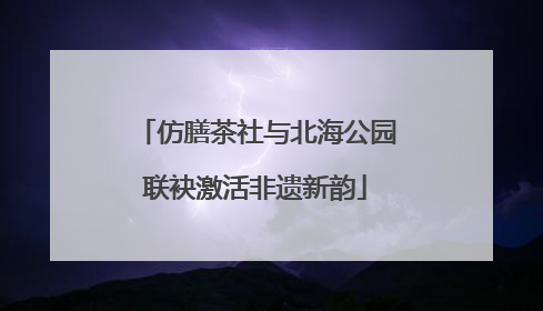 仿膳茶社与北海公园联袂激活非遗新韵