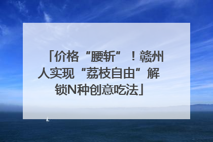 价格“腰斩”！赣州人实现“荔枝自由”解锁N种创意吃法