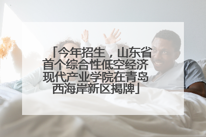 今年招生，山东省首个综合性低空经济现代产业学院在青岛西海岸新区揭牌