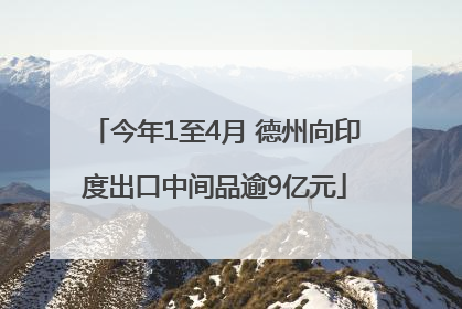 今年1至4月 德州向印度出口中间品逾9亿元