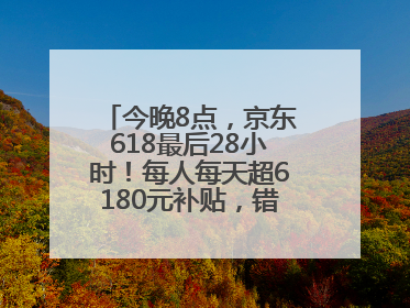 今晚8点，京东618最后28小时！每人每天超6180元补贴，错过等明年！