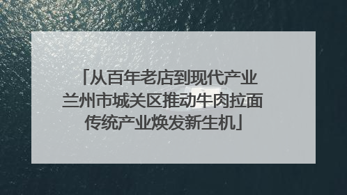 从百年老店到现代产业 兰州市城关区推动牛肉拉面传统产业焕发新生机