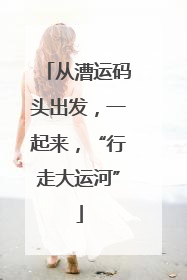 从漕运码头出发，一起来，“行走大运河”
