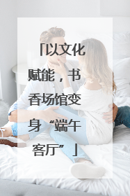 以文化赋能，书香场馆变身“端午客厅”