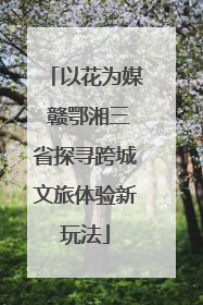 以花为媒 赣鄂湘三省探寻跨城文旅体验新玩法