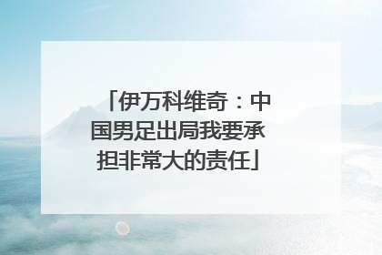 伊万科维奇：中国男足出局我要承担非常大的责任