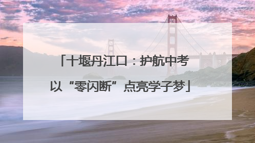 十堰丹江口：护航中考 以“零闪断”点亮学子梦