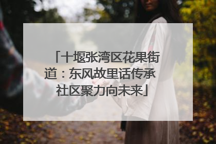 十堰张湾区花果街道：东风故里话传承 社区聚力向未来