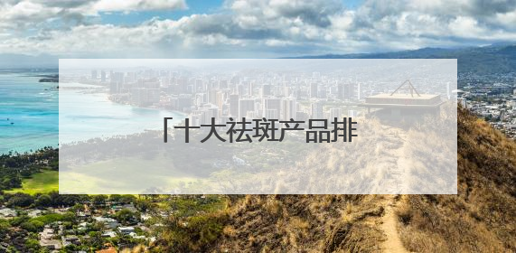 十大祛斑产品排名，认证的淡斑品牌，全肤质通用