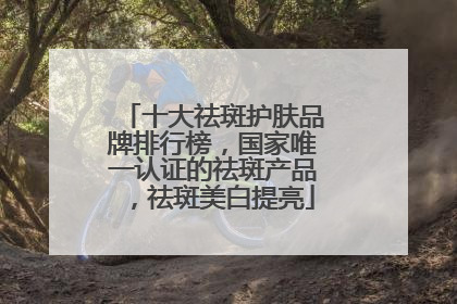 十大祛斑护肤品牌排行榜，国家唯一认证的祛斑产品，祛斑美白提亮