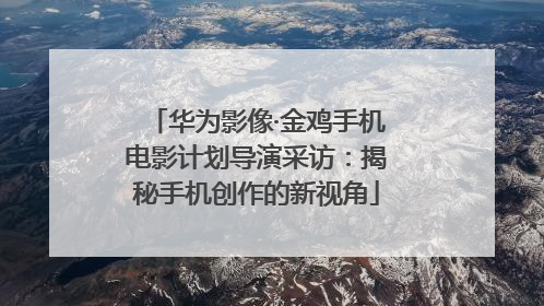 华为影像·金鸡手机电影计划导演采访：揭秘手机创作的新视角