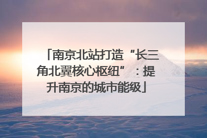 南京北站打造“长三角北翼核心枢纽”：提升南京的城市能级