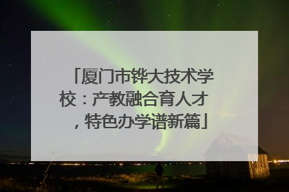 厦门市铧大技术学校：产教融合育人才，特色办学谱新篇
