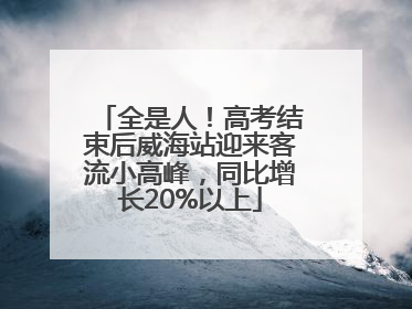 全是人！高考结束后威海站迎来客流小高峰，同比增长20%以上