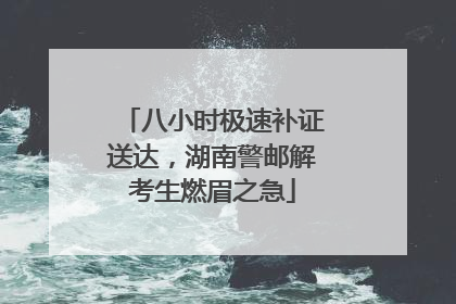 八小时极速补证送达，湖南警邮解考生燃眉之急