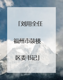 刘用全任福州市鼓楼区委书记