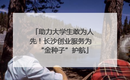 助力大学生敢为人先！长沙创业服务为“金种子”护航