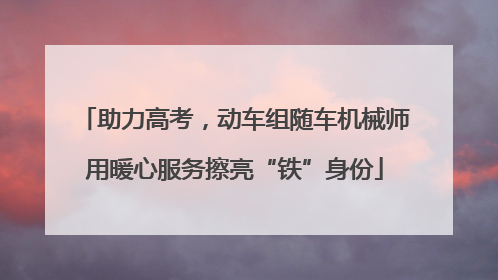 助力高考，动车组随车机械师用暖心服务擦亮“铁”身份