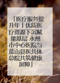 医疗服务提升年丨优质医疗资源下沉赋能基层 永州市中心医院与蓝山县医共体总院共筑健康屏障