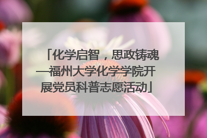 化学启智，思政铸魂—福州大学化学学院开展党员科普志愿活动