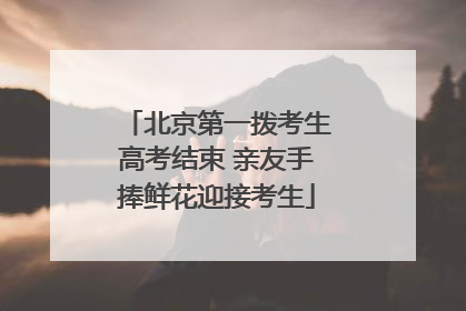 北京第一拨考生高考结束 亲友手捧鲜花迎接考生