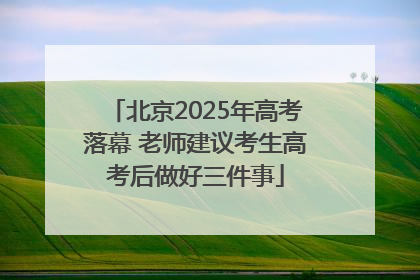北京2025年高考落幕 老师建议考生高考后做好三件事