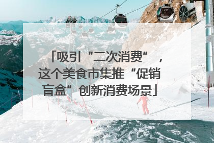 吸引“二次消费”，这个美食市集推“促销盲盒”创新消费场景