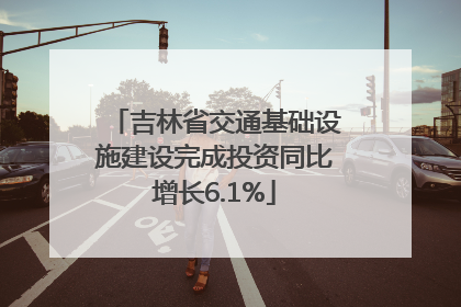 吉林省交通基础设施建设完成投资同比增长6.1%