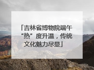 吉林省博物院端午“热”度升温，传统文化魅力尽显