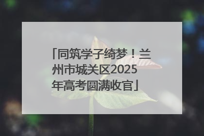 同筑学子绮梦！兰州市城关区2025年高考圆满收官