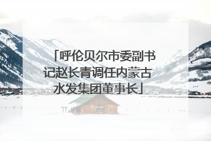 呼伦贝尔市委副书记赵长青调任内蒙古水发集团董事长