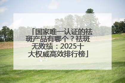 国家唯一认证的祛斑产品有哪个？祛斑无败绩：2025十大权威高效排行榜
