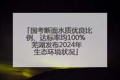 国考断面水质优良比例、达标率均100% 芜湖发布2024年生态环境状况