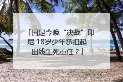 国足今晚“决战”印尼 18岁少年承担起出线生死重任？