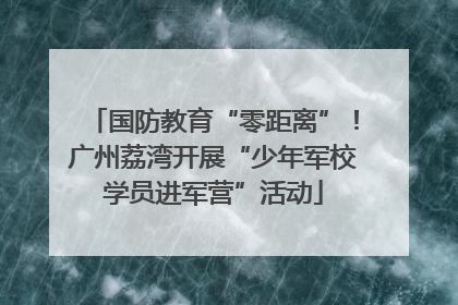 国防教育“零距离”！广州荔湾开展“少年军校学员进军营”活动