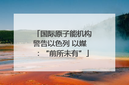国际原子能机构警告以色列 以媒：“前所未有”