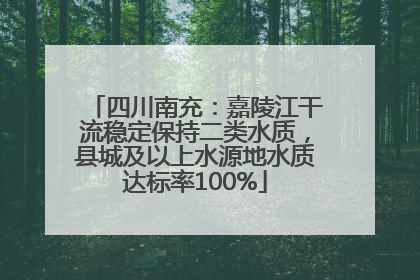 四川南充：嘉陵江干流稳定保持二类水质，县城及以上水源地水质达标率100%