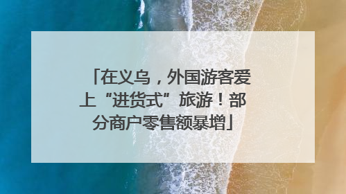 在义乌，外国游客爱上“进货式”旅游！部分商户零售额暴增