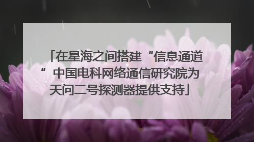 在星海之间搭建“信息通道”中国电科网络通信研究院为天问二号探测器提供支持