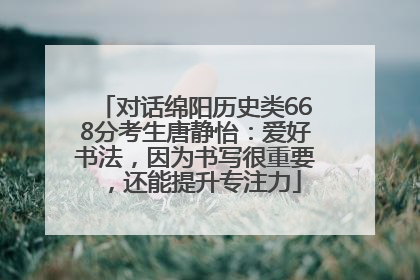 对话绵阳历史类668分考生唐静怡：爱好书法，因为书写很重要，还能提升专注力