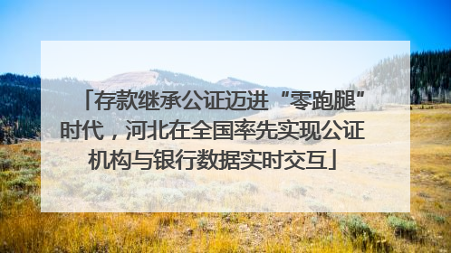 存款继承公证迈进“零跑腿”时代，河北在全国率先实现公证机构与银行数据实时交互