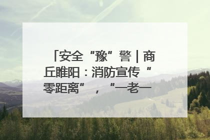 安全“豫”警｜商丘睢阳：消防宣传“零距离”，“一老一小”同守护
