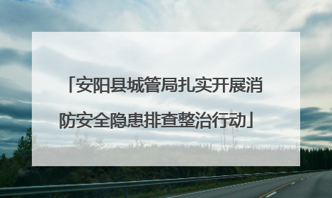 安阳县城管局扎实开展消防安全隐患排查整治行动