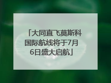 大同直飞莫斯科国际航线将于7月6日盛大启航