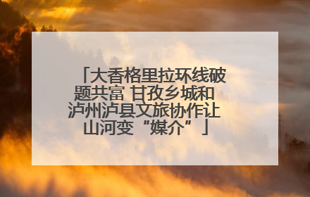 大香格里拉环线破题共富 甘孜乡城和泸州泸县文旅协作让山河变“媒介”