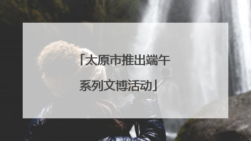 太原市推出端午系列文博活动